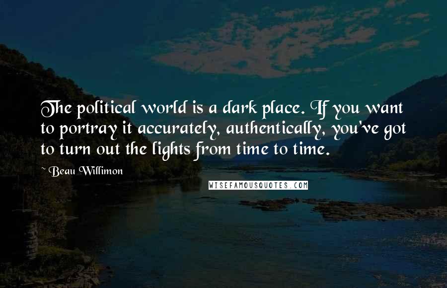 Beau Willimon Quotes: The political world is a dark place. If you want to portray it accurately, authentically, you've got to turn out the lights from time to time.