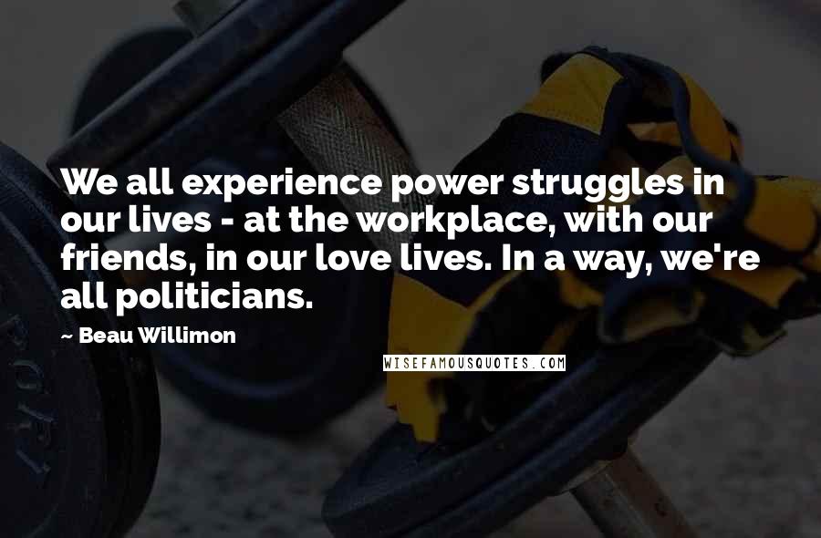 Beau Willimon Quotes: We all experience power struggles in our lives - at the workplace, with our friends, in our love lives. In a way, we're all politicians.