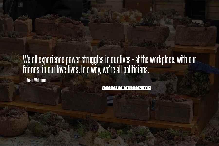 Beau Willimon Quotes: We all experience power struggles in our lives - at the workplace, with our friends, in our love lives. In a way, we're all politicians.