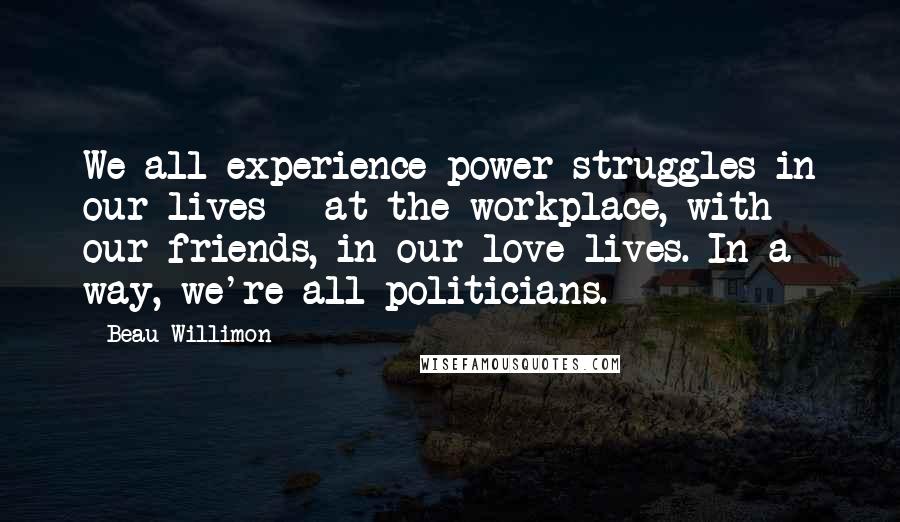 Beau Willimon Quotes: We all experience power struggles in our lives - at the workplace, with our friends, in our love lives. In a way, we're all politicians.