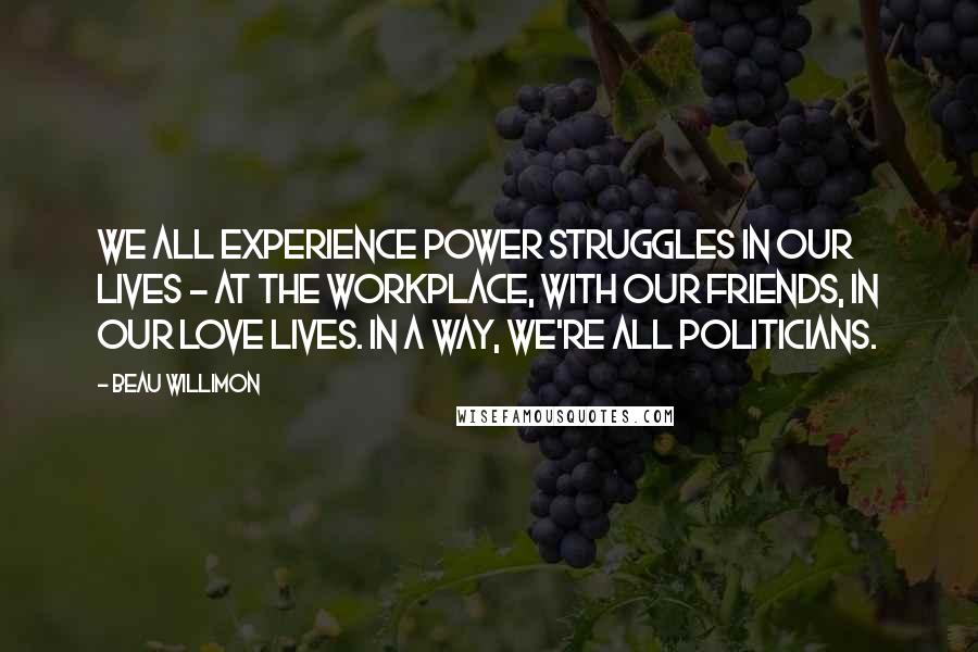 Beau Willimon Quotes: We all experience power struggles in our lives - at the workplace, with our friends, in our love lives. In a way, we're all politicians.