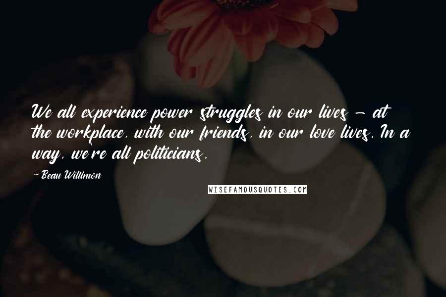 Beau Willimon Quotes: We all experience power struggles in our lives - at the workplace, with our friends, in our love lives. In a way, we're all politicians.