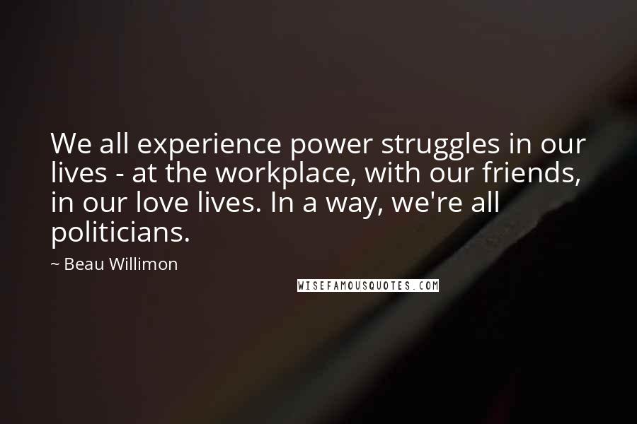 Beau Willimon Quotes: We all experience power struggles in our lives - at the workplace, with our friends, in our love lives. In a way, we're all politicians.
