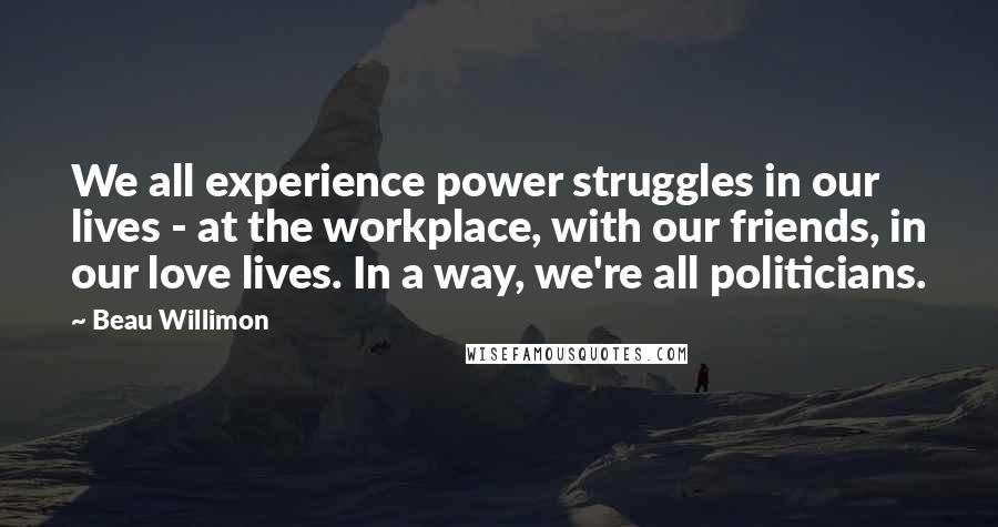 Beau Willimon Quotes: We all experience power struggles in our lives - at the workplace, with our friends, in our love lives. In a way, we're all politicians.