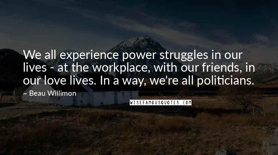 Beau Willimon Quotes: We all experience power struggles in our lives - at the workplace, with our friends, in our love lives. In a way, we're all politicians.