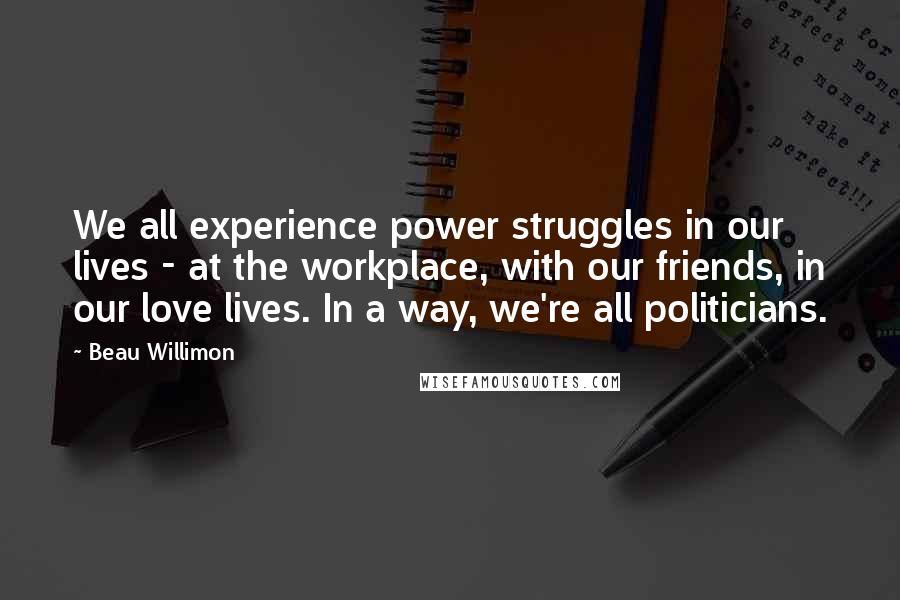 Beau Willimon Quotes: We all experience power struggles in our lives - at the workplace, with our friends, in our love lives. In a way, we're all politicians.