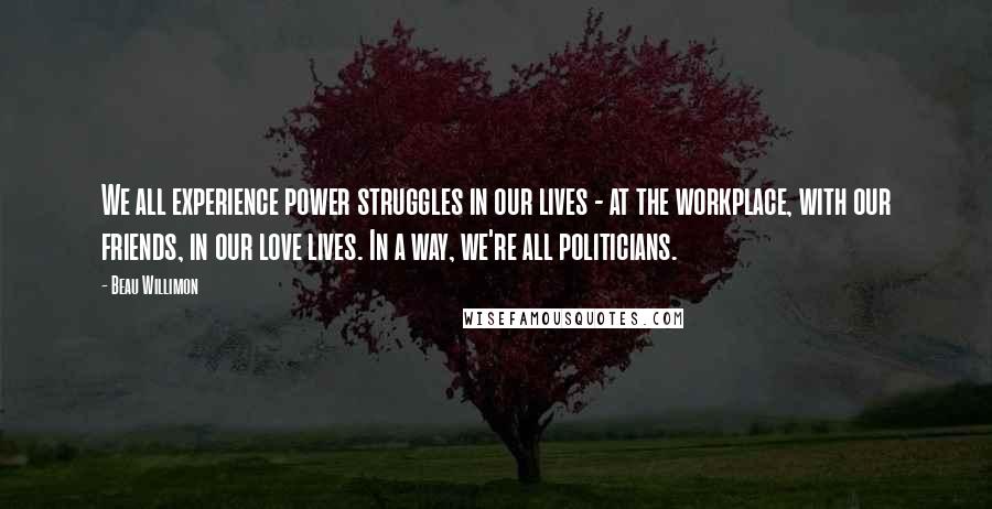 Beau Willimon Quotes: We all experience power struggles in our lives - at the workplace, with our friends, in our love lives. In a way, we're all politicians.