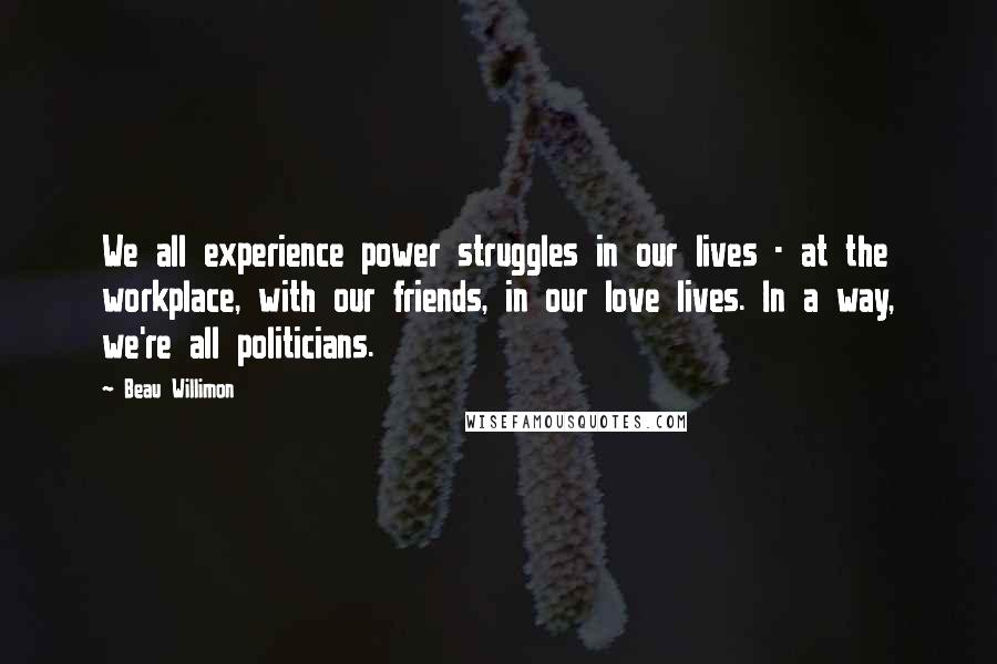 Beau Willimon Quotes: We all experience power struggles in our lives - at the workplace, with our friends, in our love lives. In a way, we're all politicians.