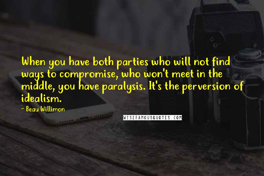 Beau Willimon Quotes: When you have both parties who will not find ways to compromise, who won't meet in the middle, you have paralysis. It's the perversion of idealism.