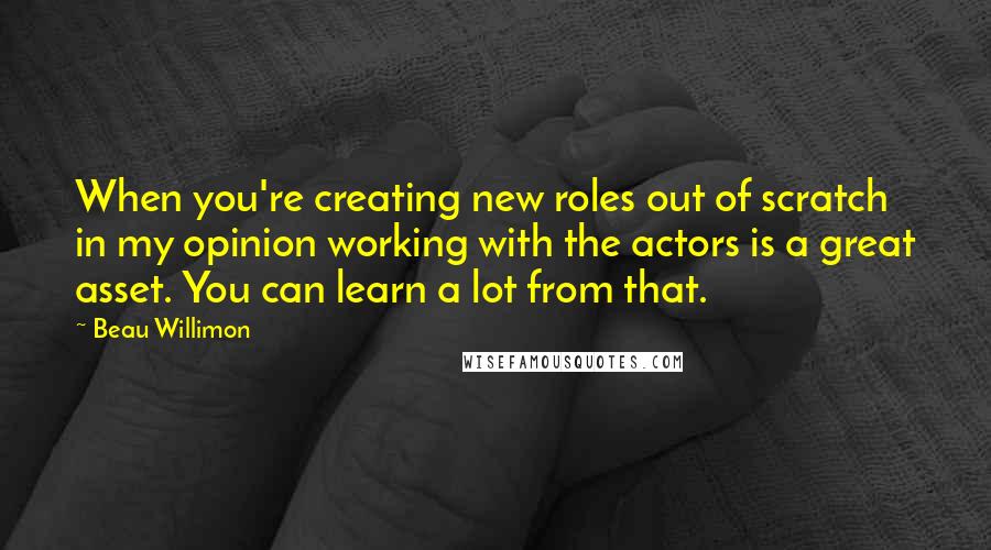 Beau Willimon Quotes: When you're creating new roles out of scratch in my opinion working with the actors is a great asset. You can learn a lot from that.