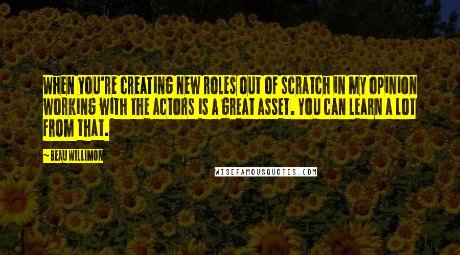 Beau Willimon Quotes: When you're creating new roles out of scratch in my opinion working with the actors is a great asset. You can learn a lot from that.