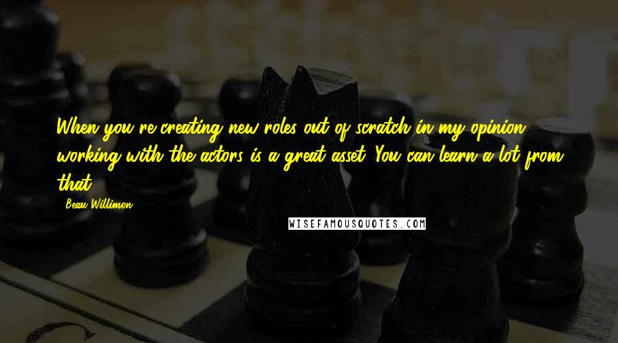 Beau Willimon Quotes: When you're creating new roles out of scratch in my opinion working with the actors is a great asset. You can learn a lot from that.