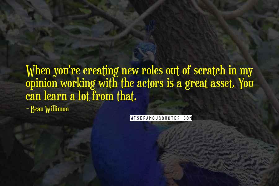 Beau Willimon Quotes: When you're creating new roles out of scratch in my opinion working with the actors is a great asset. You can learn a lot from that.