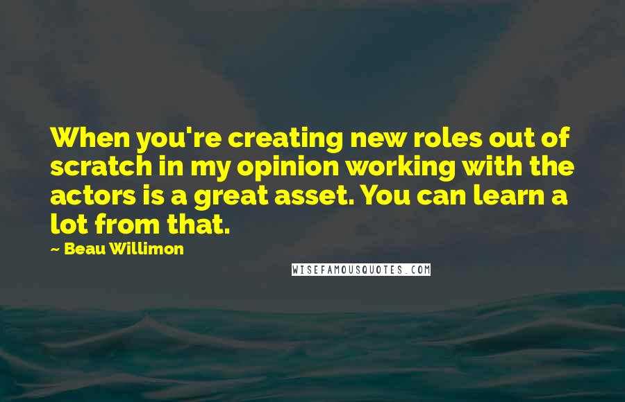 Beau Willimon Quotes: When you're creating new roles out of scratch in my opinion working with the actors is a great asset. You can learn a lot from that.