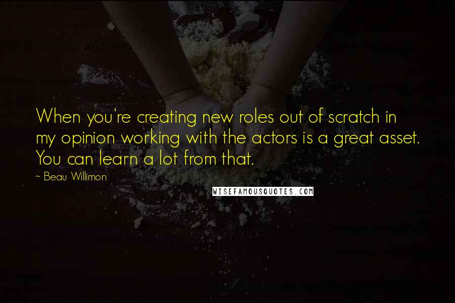 Beau Willimon Quotes: When you're creating new roles out of scratch in my opinion working with the actors is a great asset. You can learn a lot from that.