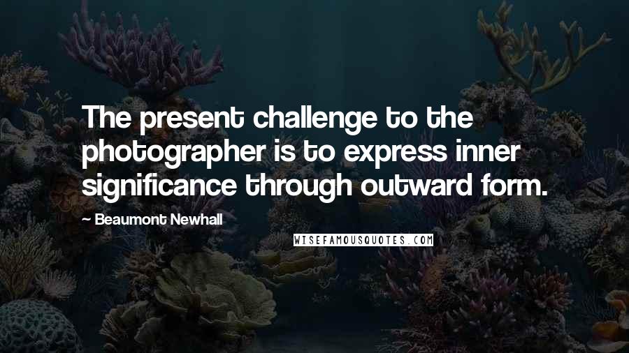 Beaumont Newhall Quotes: The present challenge to the photographer is to express inner significance through outward form.