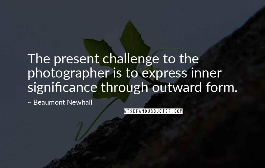 Beaumont Newhall Quotes: The present challenge to the photographer is to express inner significance through outward form.