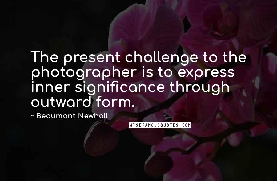 Beaumont Newhall Quotes: The present challenge to the photographer is to express inner significance through outward form.