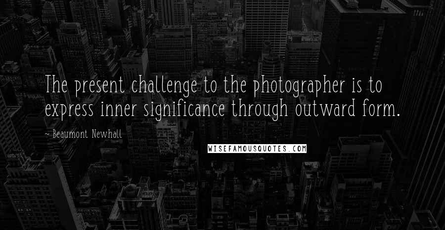 Beaumont Newhall Quotes: The present challenge to the photographer is to express inner significance through outward form.