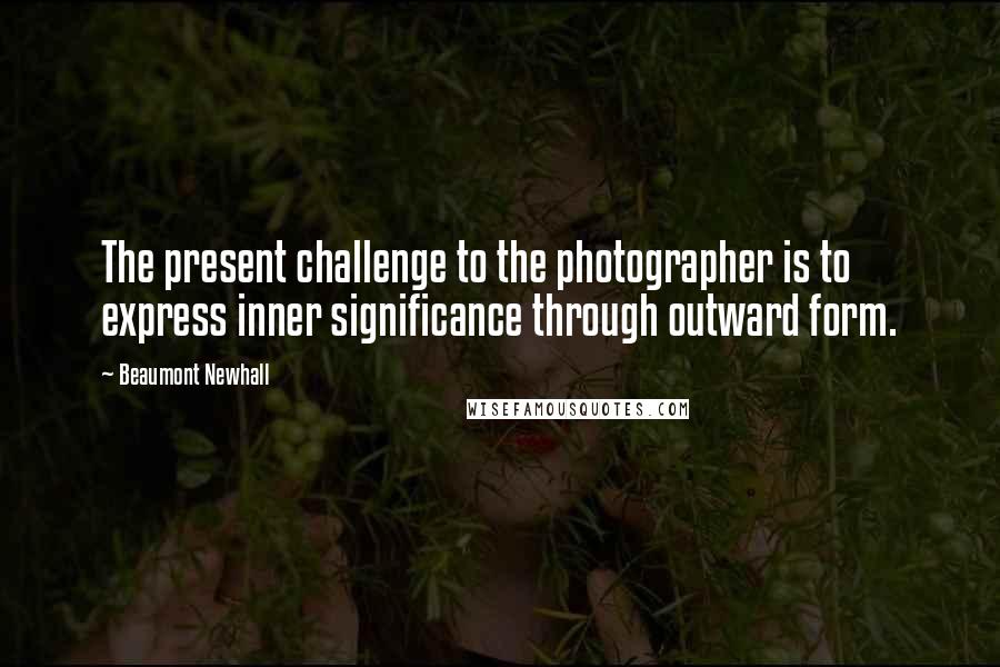 Beaumont Newhall Quotes: The present challenge to the photographer is to express inner significance through outward form.