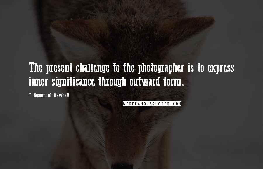 Beaumont Newhall Quotes: The present challenge to the photographer is to express inner significance through outward form.