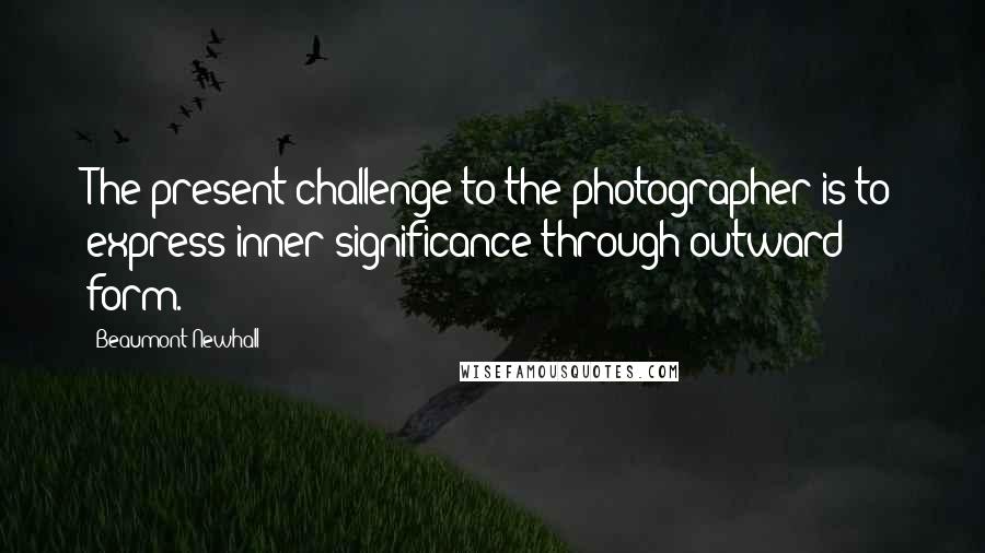 Beaumont Newhall Quotes: The present challenge to the photographer is to express inner significance through outward form.