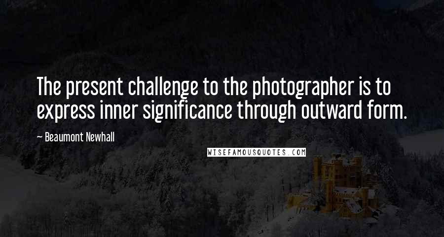 Beaumont Newhall Quotes: The present challenge to the photographer is to express inner significance through outward form.