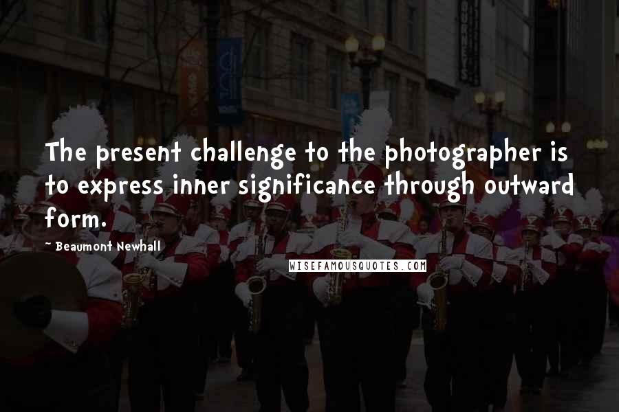 Beaumont Newhall Quotes: The present challenge to the photographer is to express inner significance through outward form.