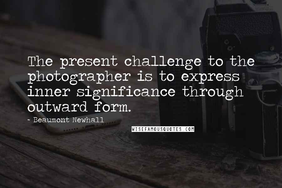 Beaumont Newhall Quotes: The present challenge to the photographer is to express inner significance through outward form.