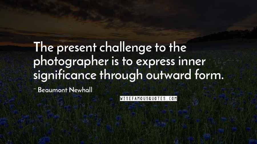 Beaumont Newhall Quotes: The present challenge to the photographer is to express inner significance through outward form.