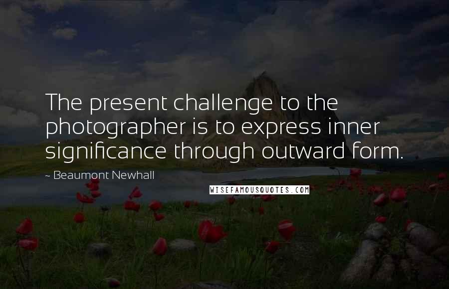 Beaumont Newhall Quotes: The present challenge to the photographer is to express inner significance through outward form.