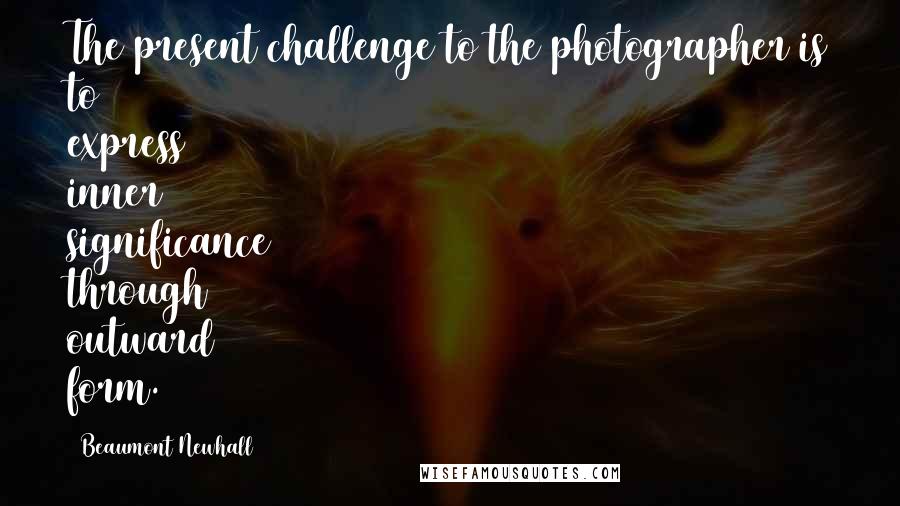 Beaumont Newhall Quotes: The present challenge to the photographer is to express inner significance through outward form.