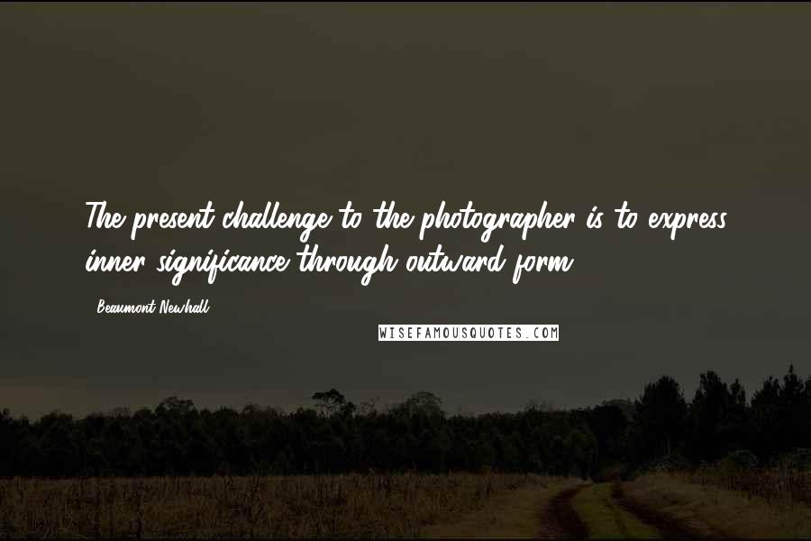 Beaumont Newhall Quotes: The present challenge to the photographer is to express inner significance through outward form.