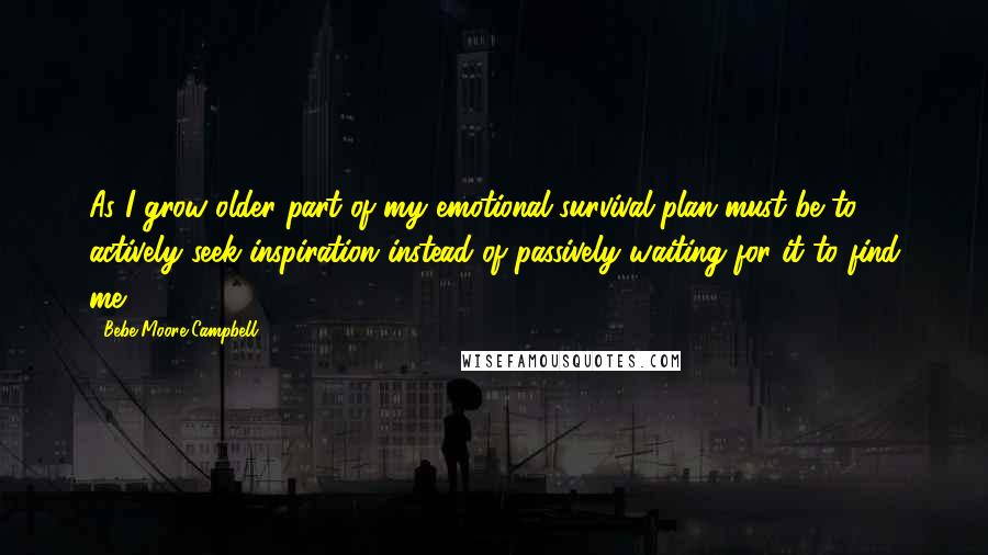 Bebe Moore Campbell Quotes: As I grow older part of my emotional survival plan must be to actively seek inspiration instead of passively waiting for it to find me.