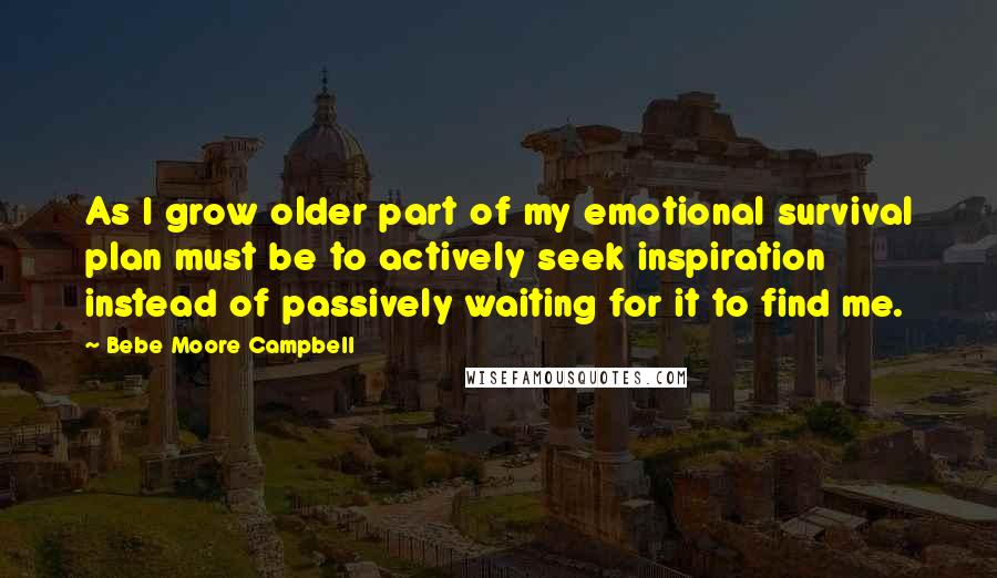 Bebe Moore Campbell Quotes: As I grow older part of my emotional survival plan must be to actively seek inspiration instead of passively waiting for it to find me.