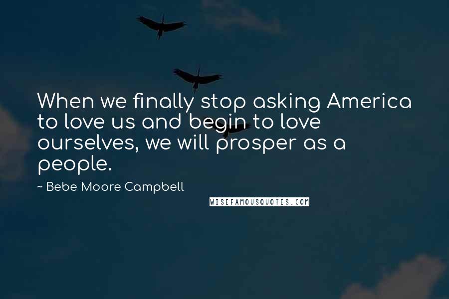 Bebe Moore Campbell Quotes: When we finally stop asking America to love us and begin to love ourselves, we will prosper as a people.