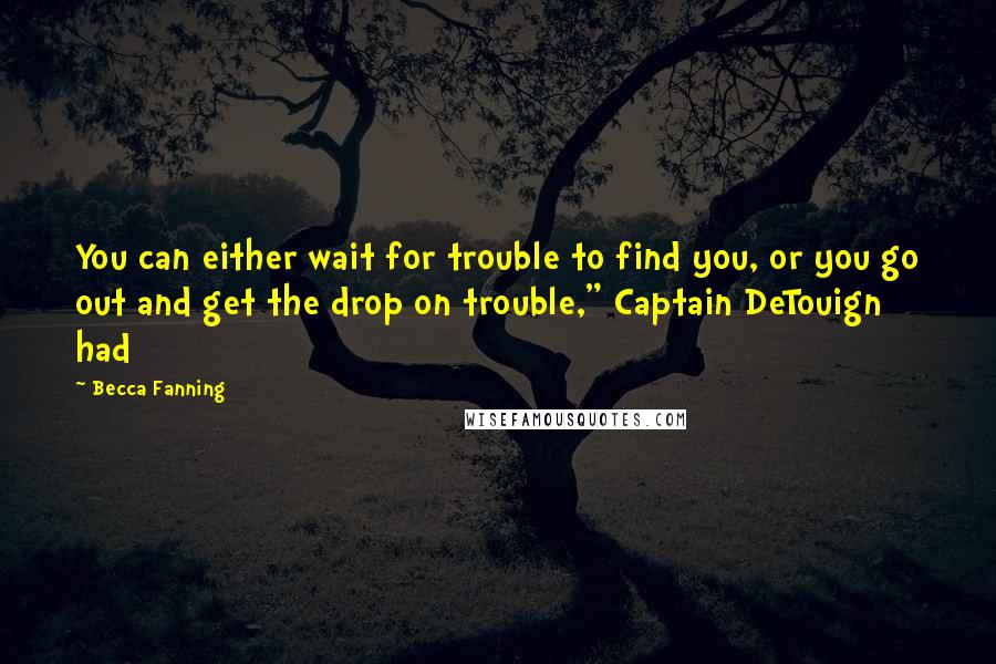 Becca Fanning Quotes: You can either wait for trouble to find you, or you go out and get the drop on trouble," Captain DeTouign had