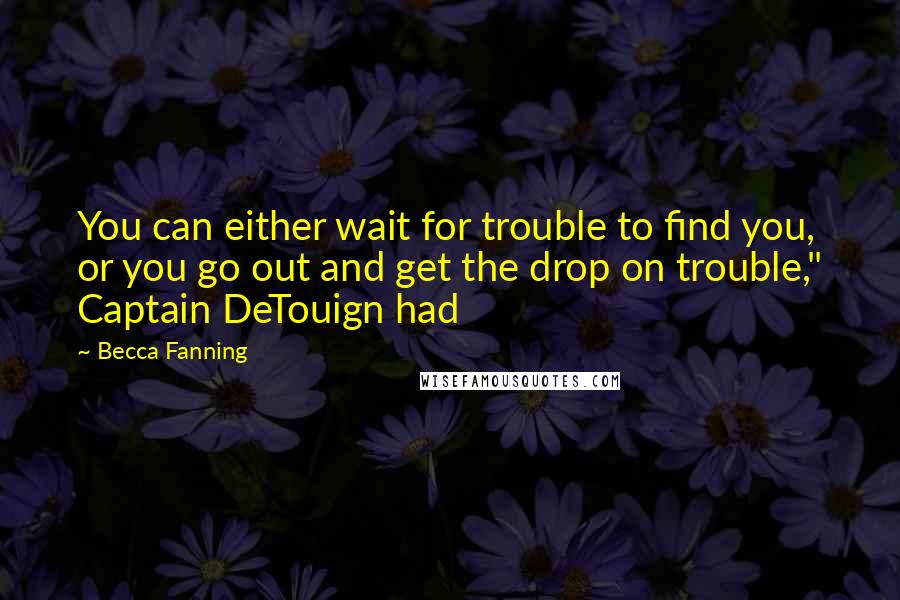 Becca Fanning Quotes: You can either wait for trouble to find you, or you go out and get the drop on trouble," Captain DeTouign had