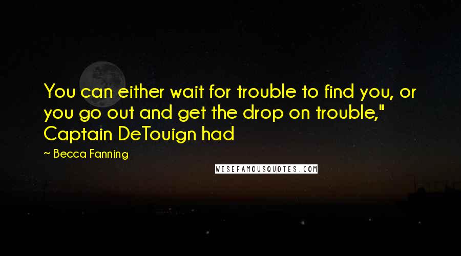 Becca Fanning Quotes: You can either wait for trouble to find you, or you go out and get the drop on trouble," Captain DeTouign had