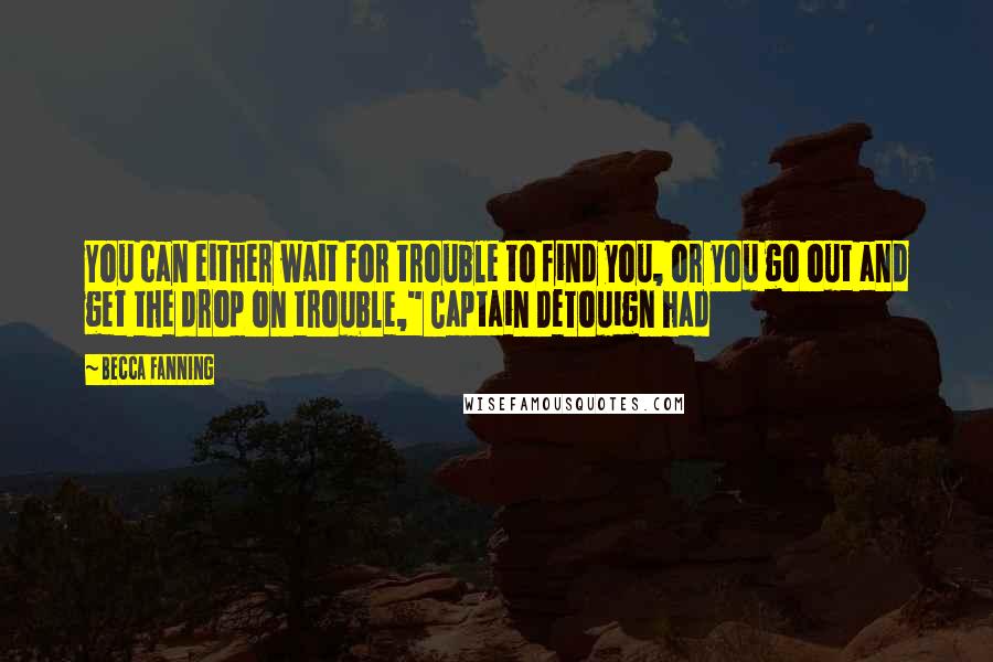 Becca Fanning Quotes: You can either wait for trouble to find you, or you go out and get the drop on trouble," Captain DeTouign had