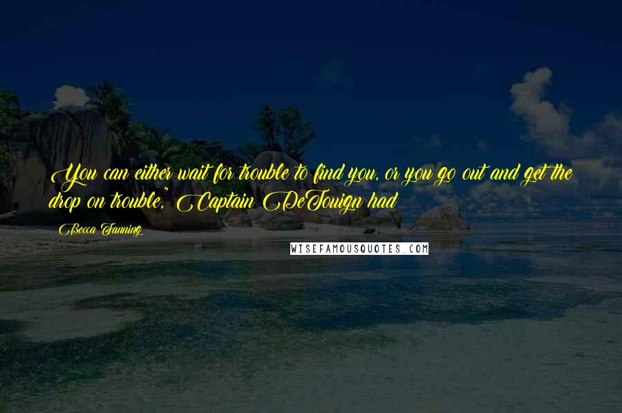 Becca Fanning Quotes: You can either wait for trouble to find you, or you go out and get the drop on trouble," Captain DeTouign had