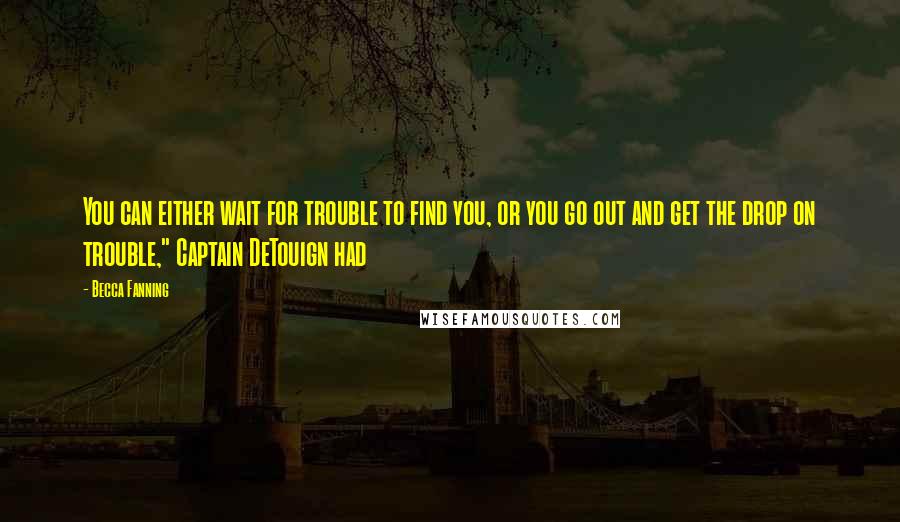 Becca Fanning Quotes: You can either wait for trouble to find you, or you go out and get the drop on trouble," Captain DeTouign had