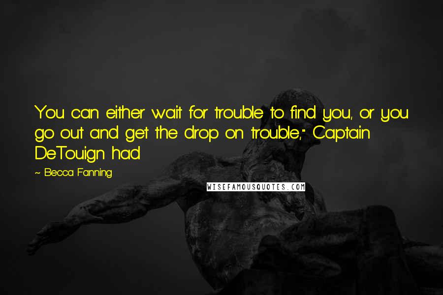 Becca Fanning Quotes: You can either wait for trouble to find you, or you go out and get the drop on trouble," Captain DeTouign had