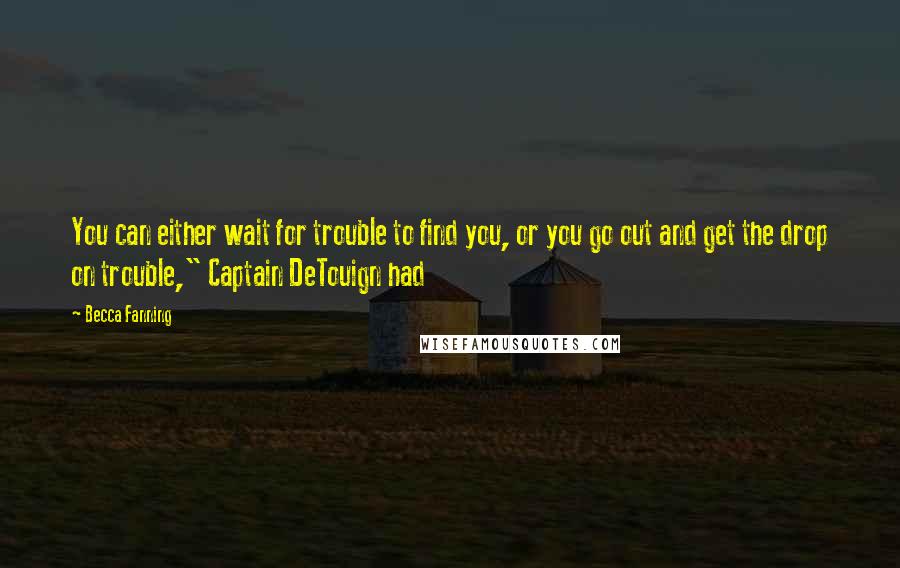 Becca Fanning Quotes: You can either wait for trouble to find you, or you go out and get the drop on trouble," Captain DeTouign had