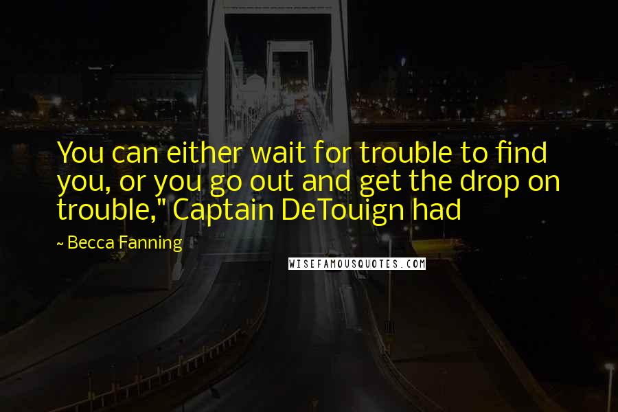 Becca Fanning Quotes: You can either wait for trouble to find you, or you go out and get the drop on trouble," Captain DeTouign had