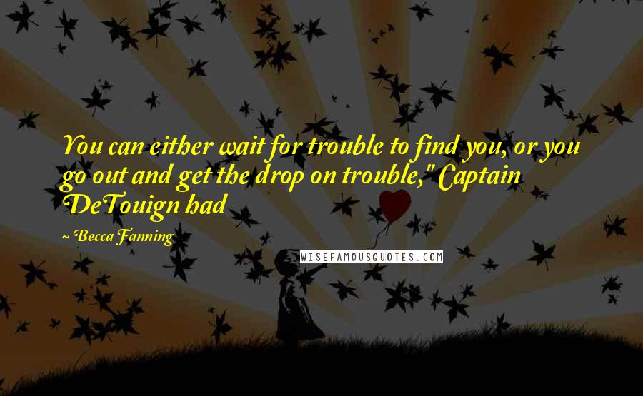 Becca Fanning Quotes: You can either wait for trouble to find you, or you go out and get the drop on trouble," Captain DeTouign had