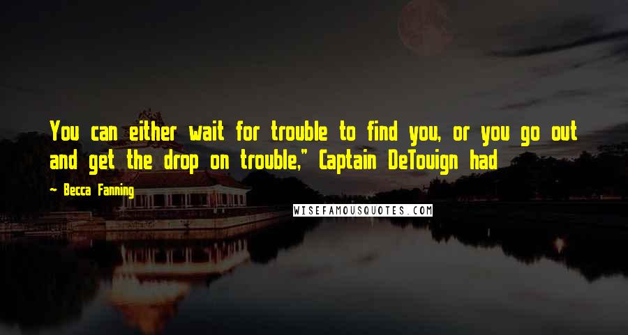 Becca Fanning Quotes: You can either wait for trouble to find you, or you go out and get the drop on trouble," Captain DeTouign had