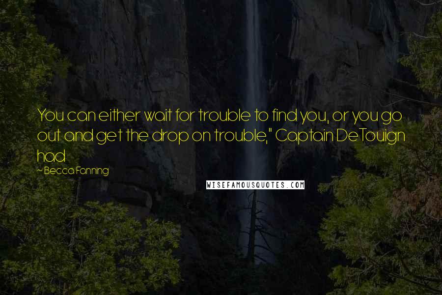 Becca Fanning Quotes: You can either wait for trouble to find you, or you go out and get the drop on trouble," Captain DeTouign had