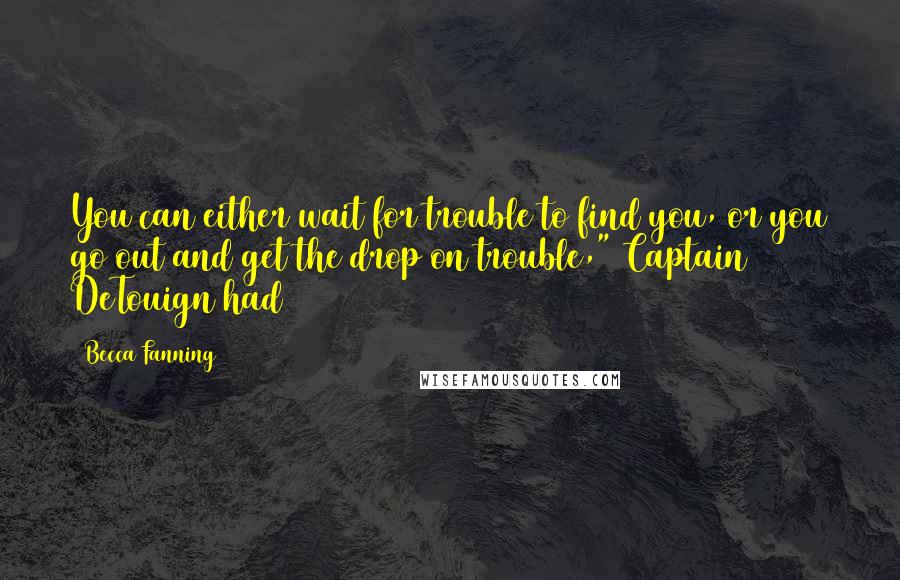 Becca Fanning Quotes: You can either wait for trouble to find you, or you go out and get the drop on trouble," Captain DeTouign had