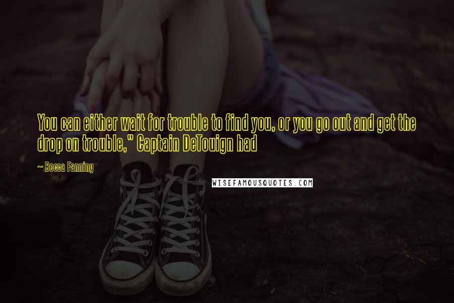 Becca Fanning Quotes: You can either wait for trouble to find you, or you go out and get the drop on trouble," Captain DeTouign had